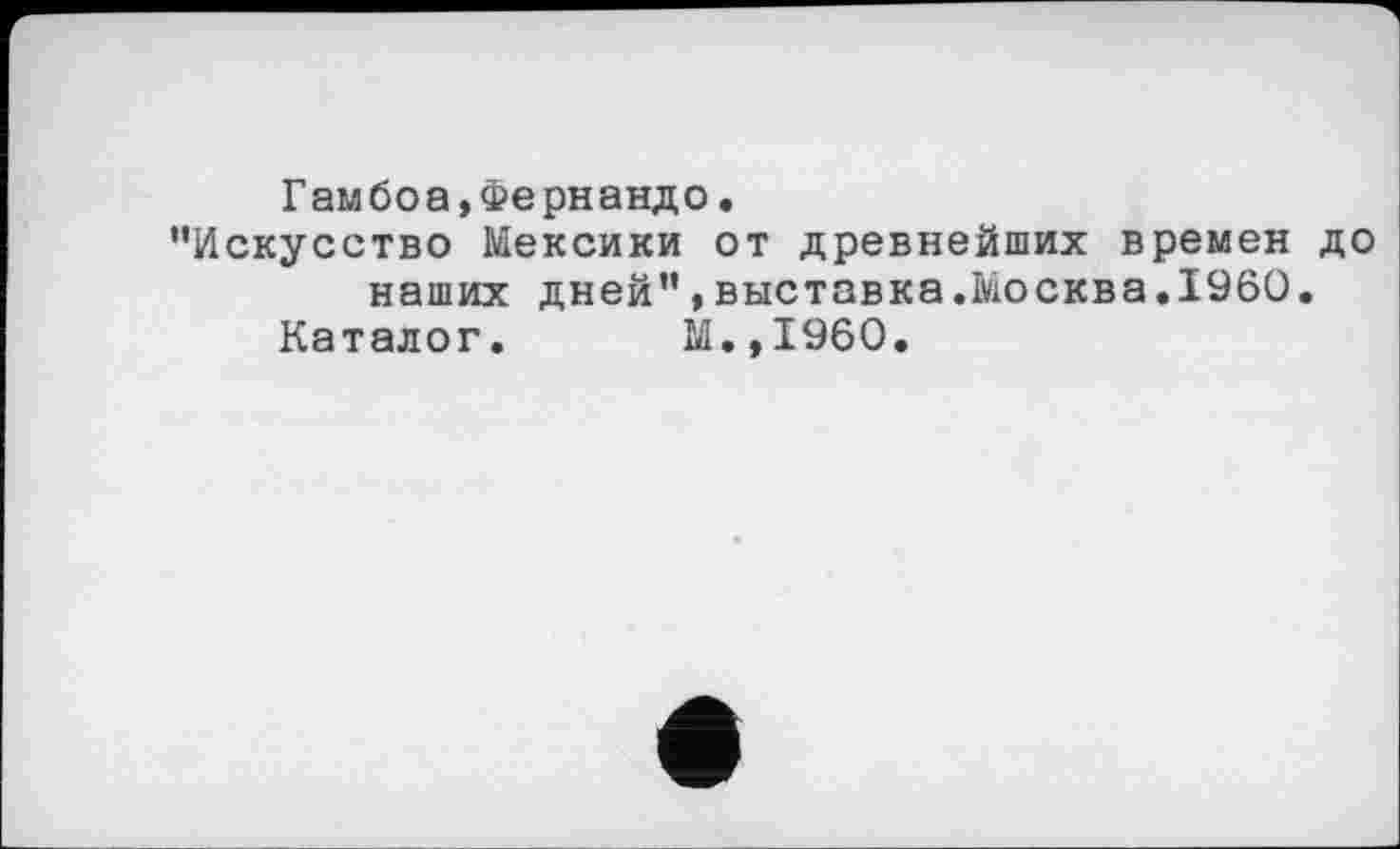 ﻿Гамбоа,Фернандо.
"Искусство Мексики от древнейших времен до наших дней",выставка.Москва.I960.
Каталог. М.,1960.